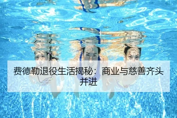 费德勒退役生活揭秘：商业与慈善齐头并进